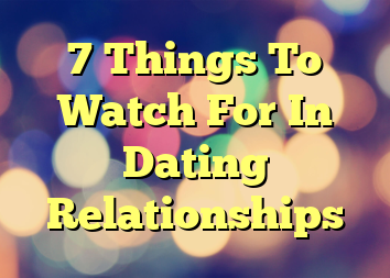 7 Things To Watch For In Dating Relationships