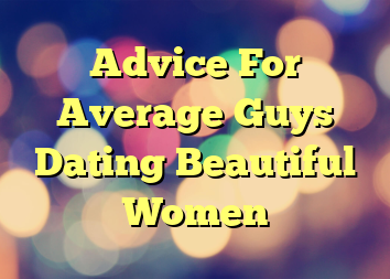 Advice For Average Guys Dating Beautiful Women