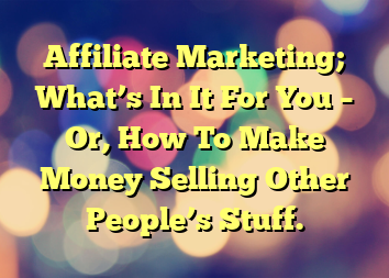 Affiliate Marketing; What’s In It For You – Or, How To Make Money Selling Other People’s Stuff.