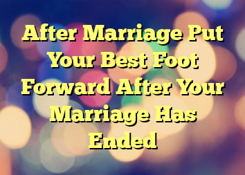 After Marriage  Put Your Best Foot Forward After Your Marriage Has Ended