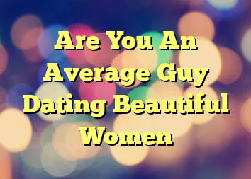 Are You An Average Guy Dating Beautiful Women