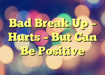 Bad Break Up – Hurts – But Can Be Positive