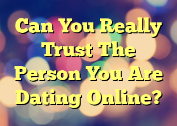 Can You Really Trust The Person You Are Dating Online?