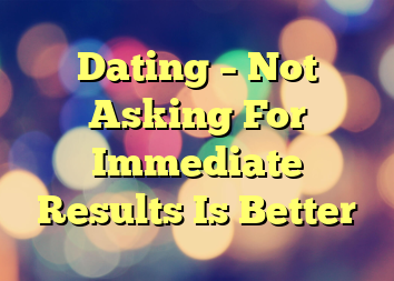 Dating – Not Asking For Immediate Results Is Better