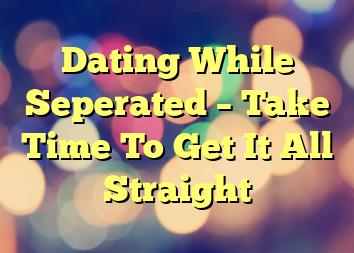 Dating While Seperated – Take Time To Get It All Straight