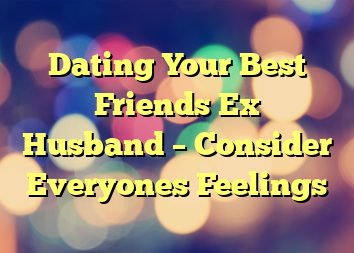 Dating Your Best Friends Ex Husband – Consider Everyones Feelings