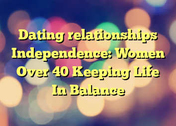 Dating relationships  Independence: Women Over 40 Keeping Life In Balance