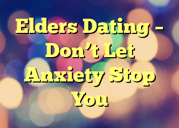 Elders Dating – Don’t Let Anxiety Stop You