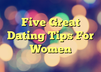 Five Great Dating Tips For Women