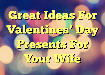 Great Ideas For Valentines’ Day Presents For Your Wife