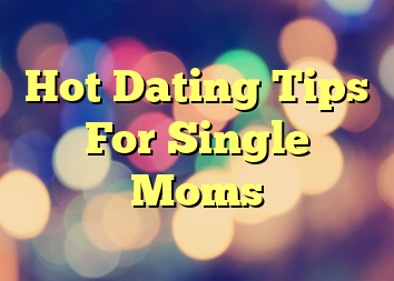 Hot Dating Tips For Single Moms