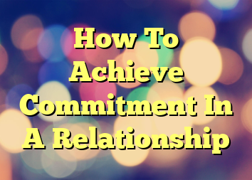 How To Achieve Commitment In A Relationship