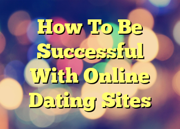 How To Be Successful With Online Dating Sites