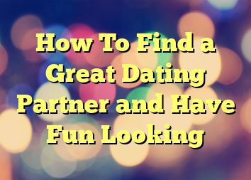 How To Find a Great Dating Partner and Have Fun Looking