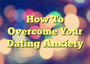 How To Overcome Your Dating Anxiety