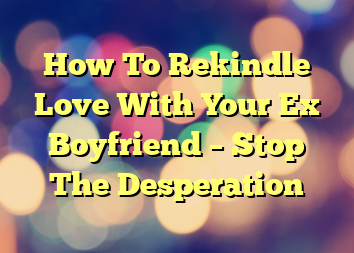 How To Rekindle Love With Your Ex Boyfriend – Stop The Desperation