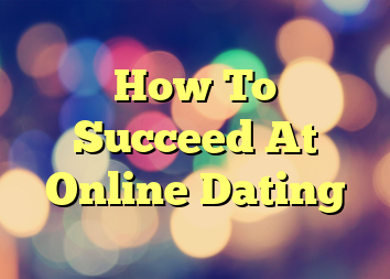 How To Succeed At Online Dating