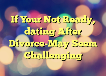 If Your Not Ready, dating After Divorce-May Seem Challenging