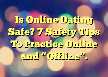 Is Online Dating Safe? 7 Safety Tips To Practice Online and “Offline”.