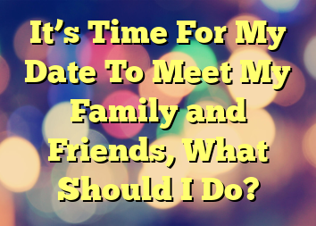 It’s Time For My Date To Meet My Family and Friends, What Should I Do?