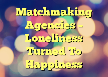 Matchmaking Agencies – Loneliness Turned To Happiness