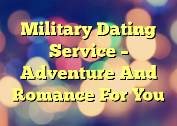 Military Dating Service – Adventure And Romance For You