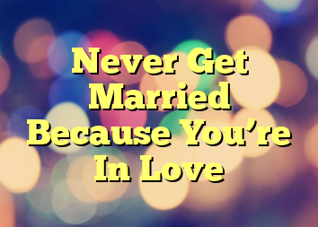 Never Get Married Because You’re In Love