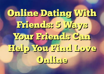 Online Dating With Friends: 5 Ways Your Friends Can Help You Find Love Online