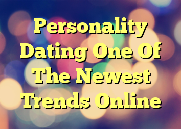 Personality Dating One Of The Newest Trends Online