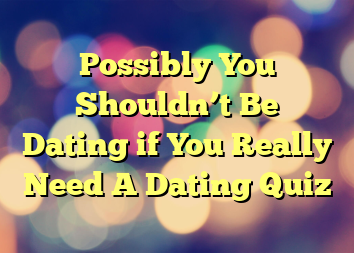 Possibly You Shouldn’t Be Dating if You Really Need A Dating Quiz