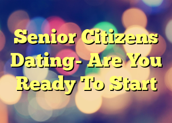 Senior Citizens Dating- Are You Ready To Start