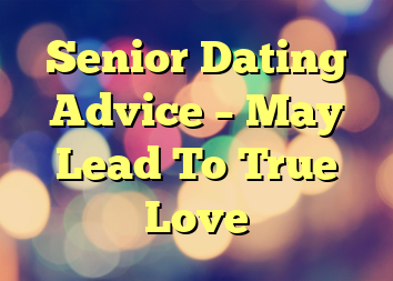 Senior Dating Advice – May Lead To True Love