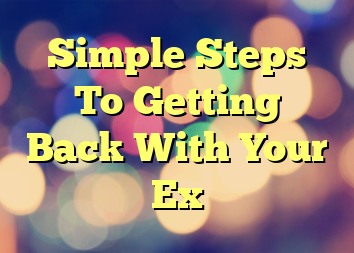 Simple Steps To Getting Back With Your Ex