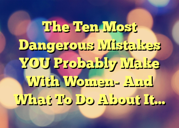 The Ten Most Dangerous Mistakes YOU Probably Make With Women- And What To Do About It…