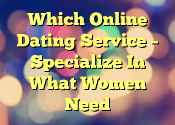 Which Online Dating Service – Specialize In What Women Need