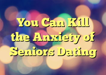 You Can Kill the Anxiety of Seniors Dating