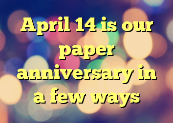 April 14 is our paper anniversary in a few ways